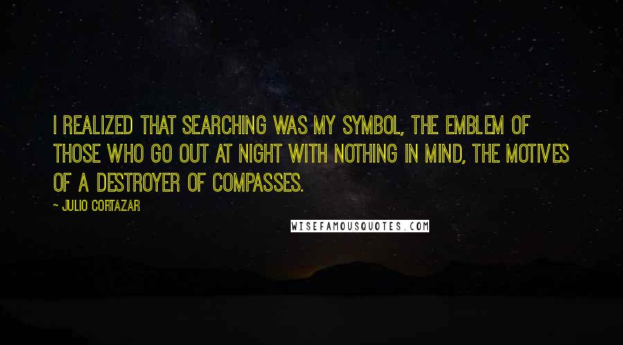 Julio Cortazar Quotes: I realized that searching was my symbol, the emblem of those who go out at night with nothing in mind, the motives of a destroyer of compasses.