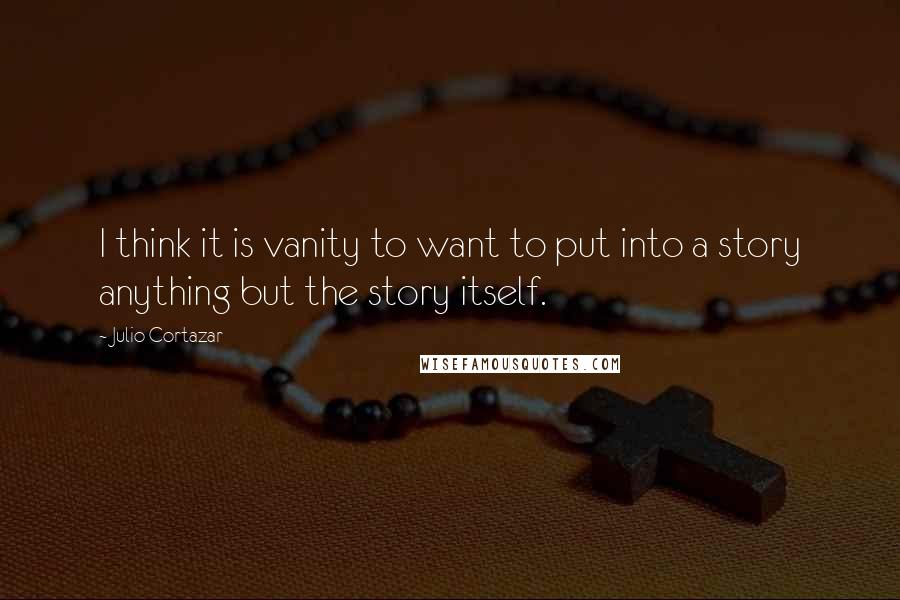 Julio Cortazar Quotes: I think it is vanity to want to put into a story anything but the story itself.