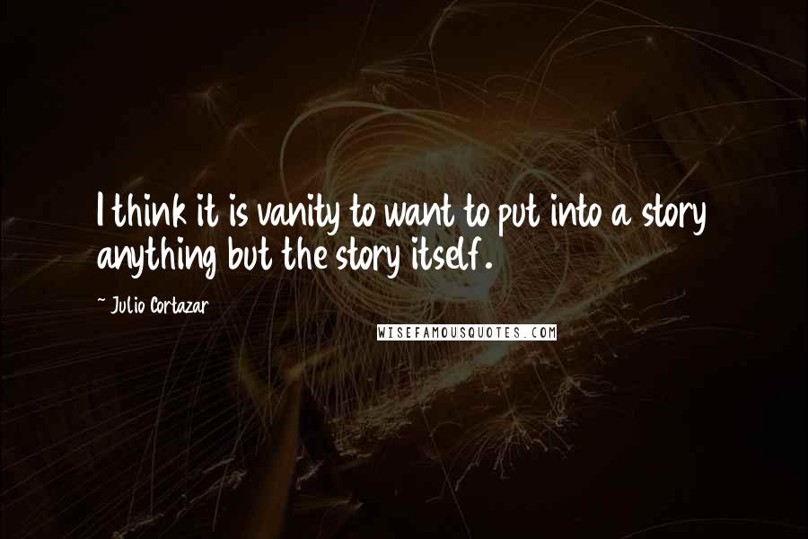 Julio Cortazar Quotes: I think it is vanity to want to put into a story anything but the story itself.