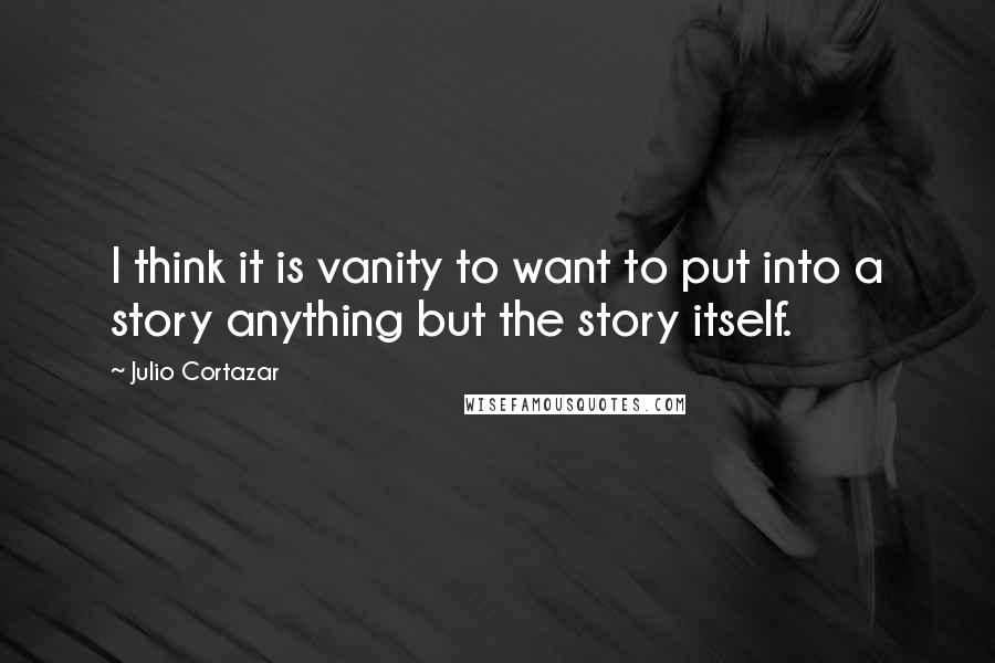 Julio Cortazar Quotes: I think it is vanity to want to put into a story anything but the story itself.