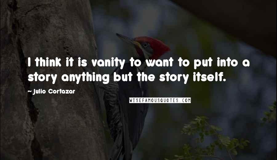 Julio Cortazar Quotes: I think it is vanity to want to put into a story anything but the story itself.