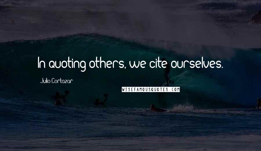 Julio Cortazar Quotes: In quoting others, we cite ourselves.