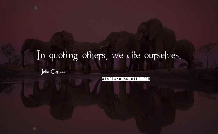 Julio Cortazar Quotes: In quoting others, we cite ourselves.