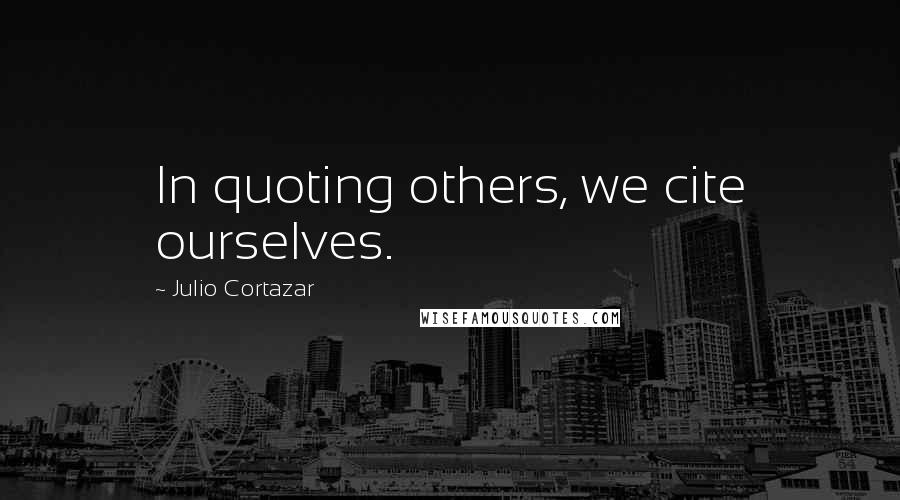 Julio Cortazar Quotes: In quoting others, we cite ourselves.