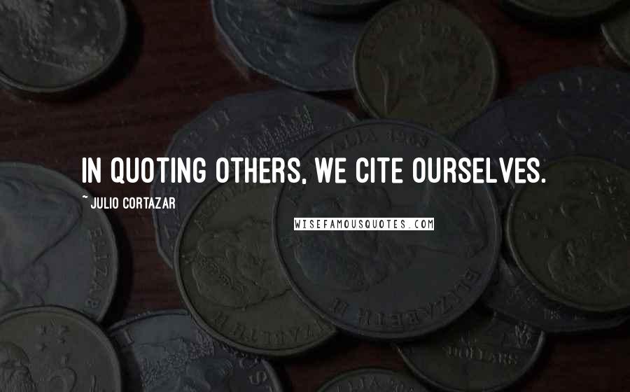 Julio Cortazar Quotes: In quoting others, we cite ourselves.