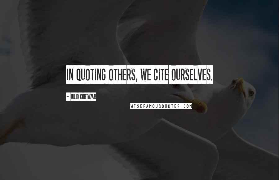 Julio Cortazar Quotes: In quoting others, we cite ourselves.