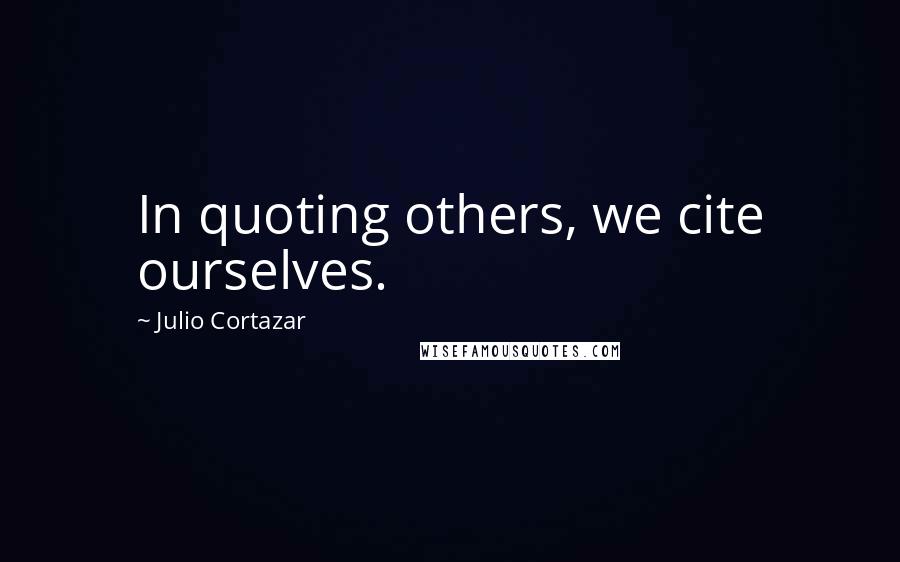 Julio Cortazar Quotes: In quoting others, we cite ourselves.