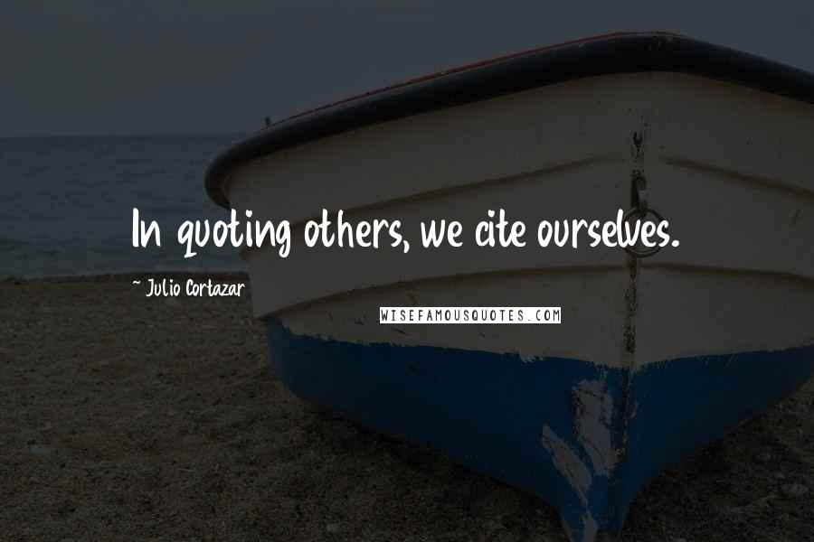 Julio Cortazar Quotes: In quoting others, we cite ourselves.