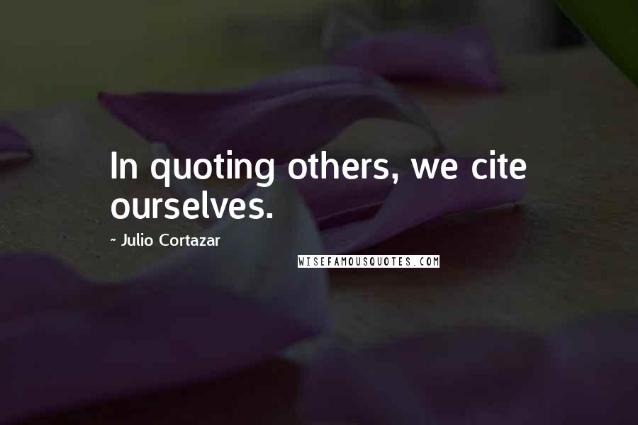 Julio Cortazar Quotes: In quoting others, we cite ourselves.