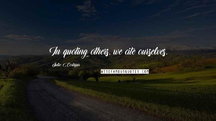 Julio Cortazar Quotes: In quoting others, we cite ourselves.