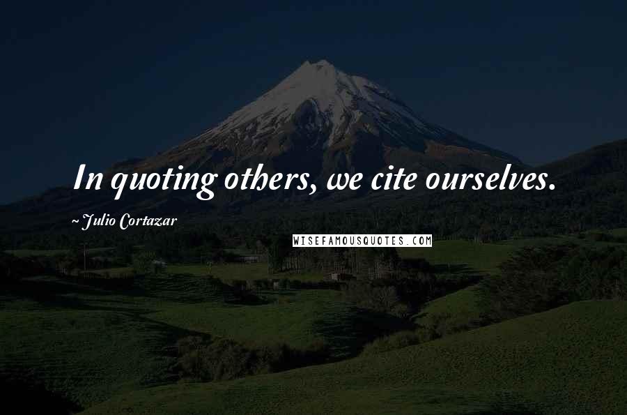 Julio Cortazar Quotes: In quoting others, we cite ourselves.