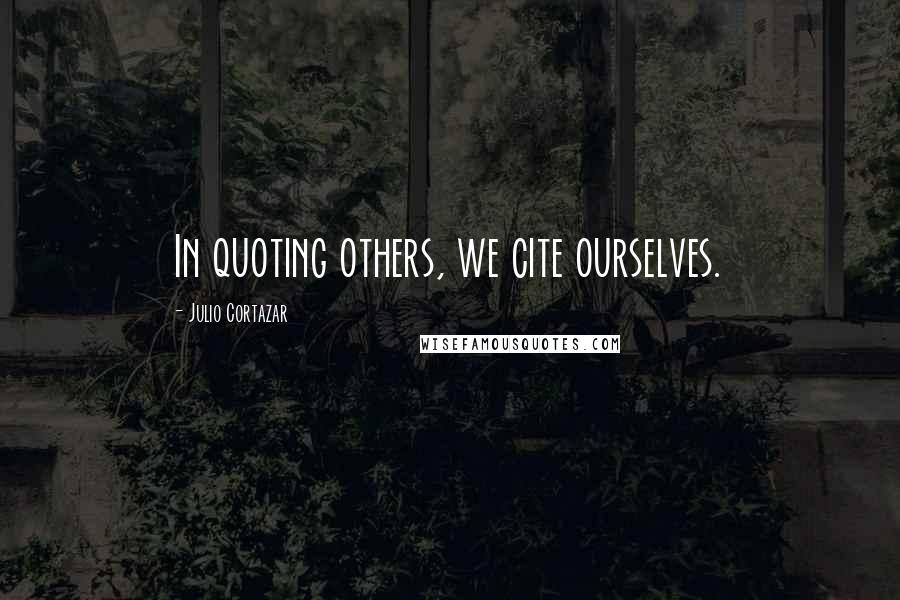 Julio Cortazar Quotes: In quoting others, we cite ourselves.