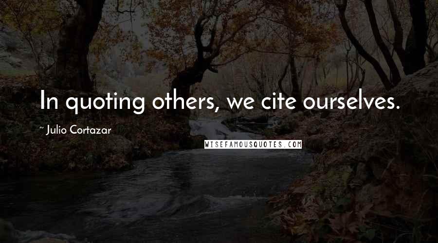 Julio Cortazar Quotes: In quoting others, we cite ourselves.