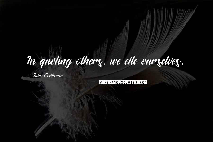 Julio Cortazar Quotes: In quoting others, we cite ourselves.