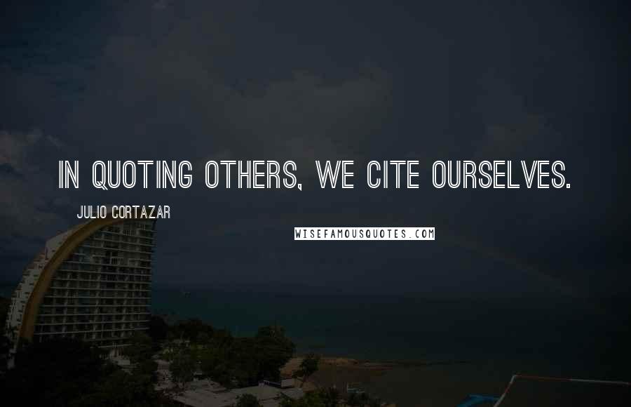 Julio Cortazar Quotes: In quoting others, we cite ourselves.