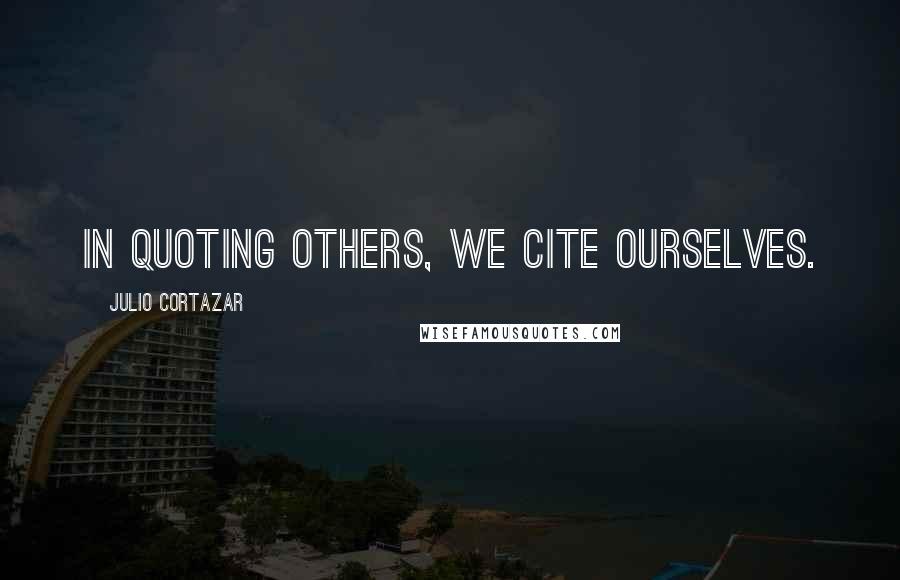 Julio Cortazar Quotes: In quoting others, we cite ourselves.