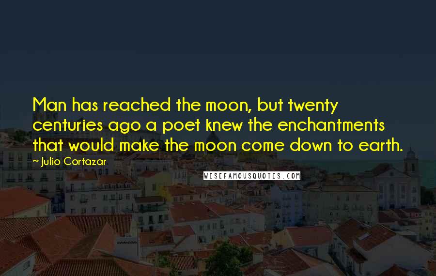 Julio Cortazar Quotes: Man has reached the moon, but twenty centuries ago a poet knew the enchantments that would make the moon come down to earth.