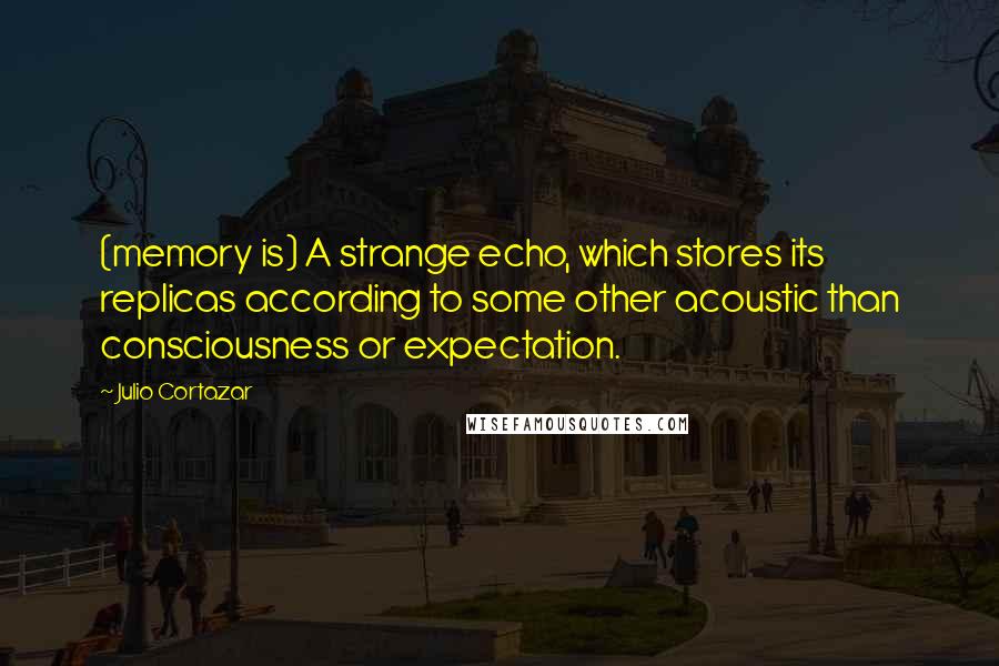 Julio Cortazar Quotes: (memory is) A strange echo, which stores its replicas according to some other acoustic than consciousness or expectation.