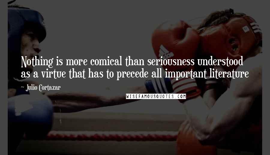 Julio Cortazar Quotes: Nothing is more comical than seriousness understood as a virtue that has to precede all important literature