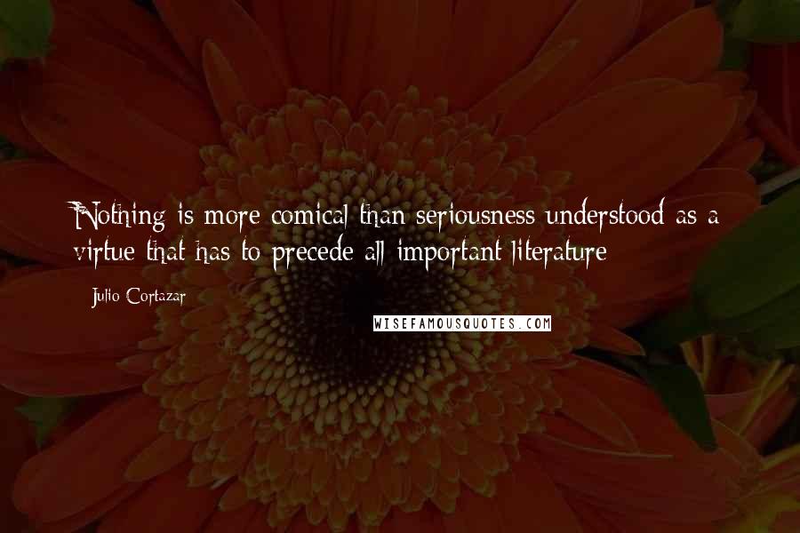 Julio Cortazar Quotes: Nothing is more comical than seriousness understood as a virtue that has to precede all important literature