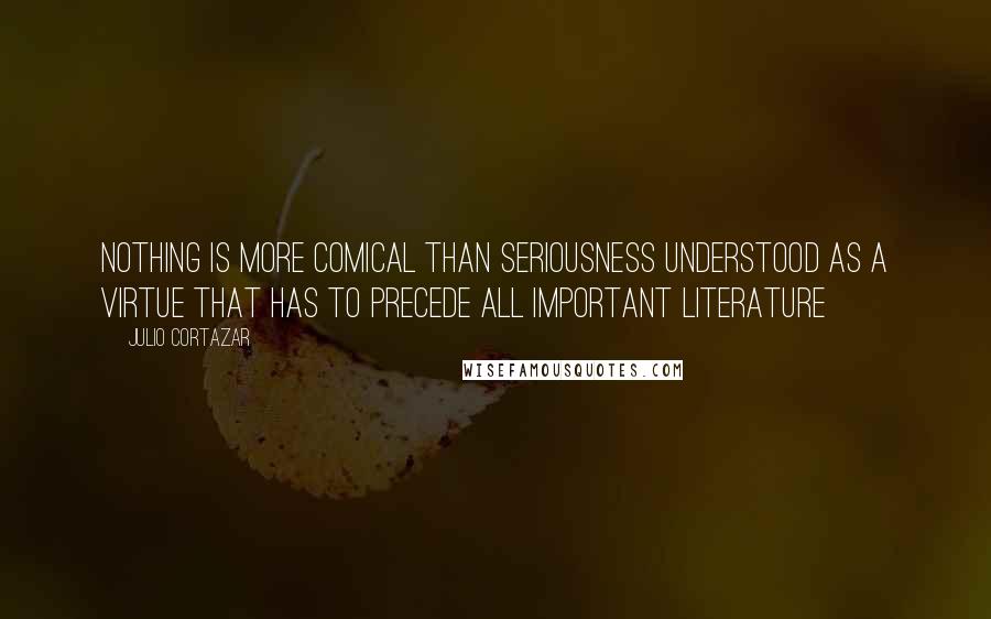 Julio Cortazar Quotes: Nothing is more comical than seriousness understood as a virtue that has to precede all important literature