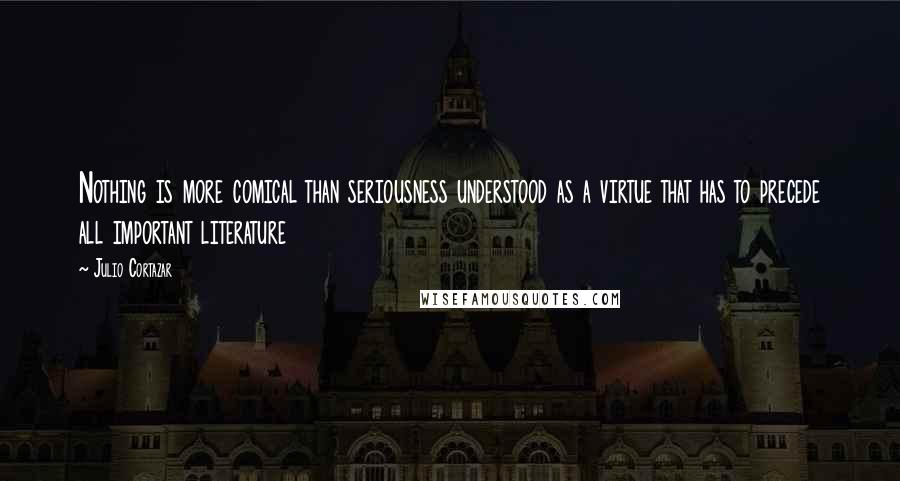 Julio Cortazar Quotes: Nothing is more comical than seriousness understood as a virtue that has to precede all important literature