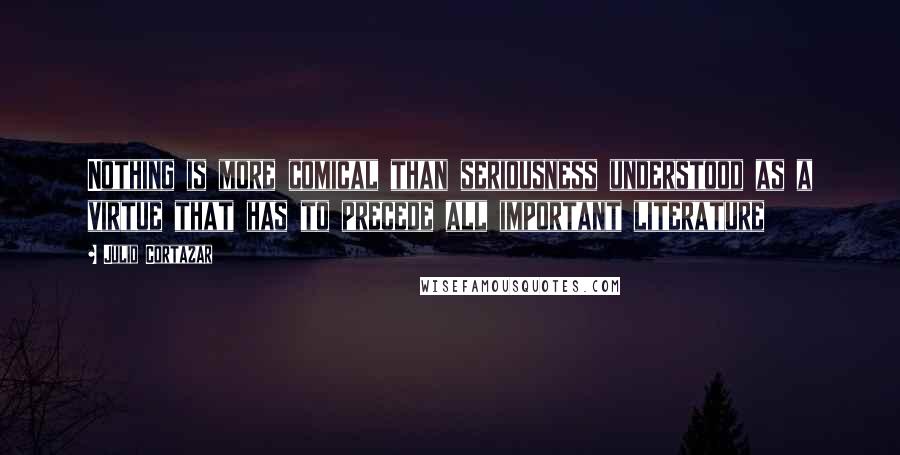 Julio Cortazar Quotes: Nothing is more comical than seriousness understood as a virtue that has to precede all important literature