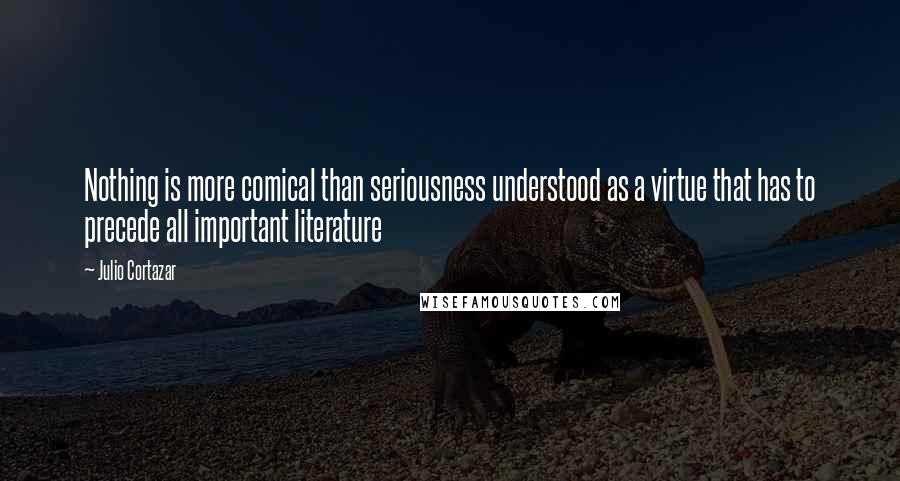Julio Cortazar Quotes: Nothing is more comical than seriousness understood as a virtue that has to precede all important literature