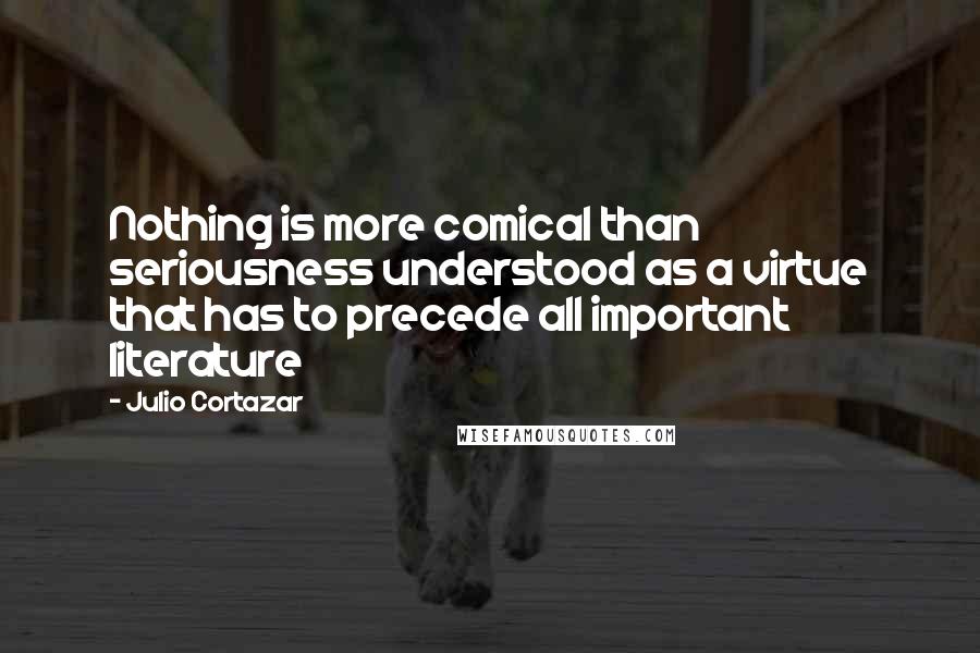 Julio Cortazar Quotes: Nothing is more comical than seriousness understood as a virtue that has to precede all important literature