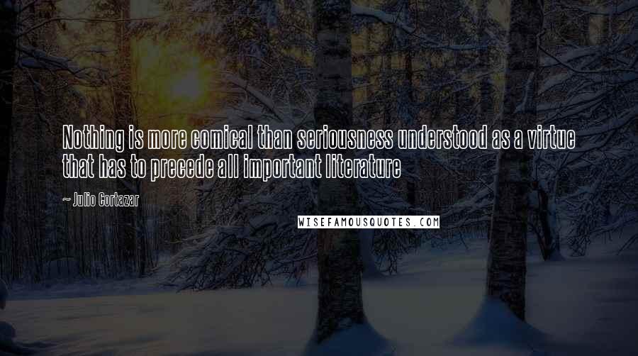 Julio Cortazar Quotes: Nothing is more comical than seriousness understood as a virtue that has to precede all important literature