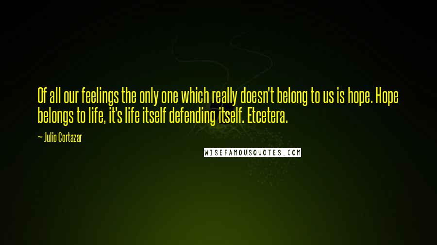 Julio Cortazar Quotes: Of all our feelings the only one which really doesn't belong to us is hope. Hope belongs to life, it's life itself defending itself. Etcetera.