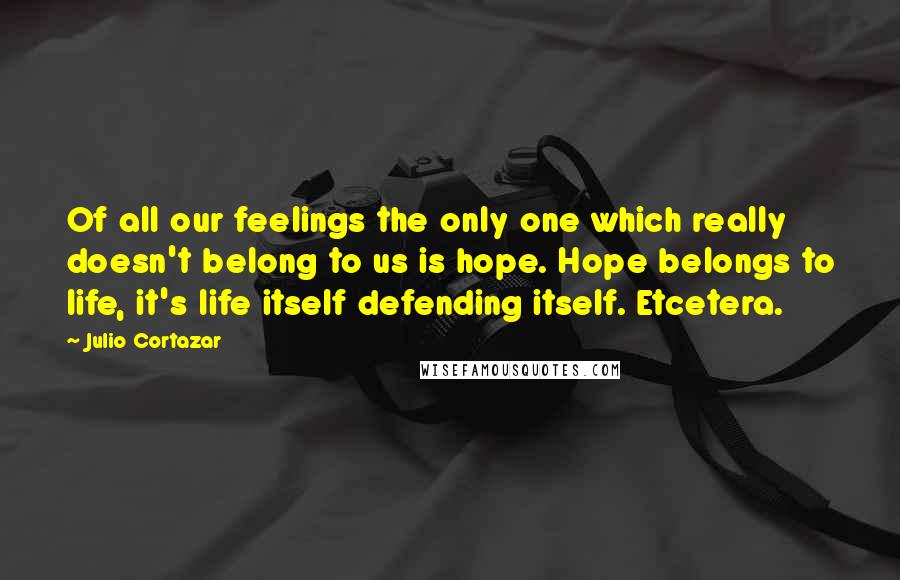 Julio Cortazar Quotes: Of all our feelings the only one which really doesn't belong to us is hope. Hope belongs to life, it's life itself defending itself. Etcetera.