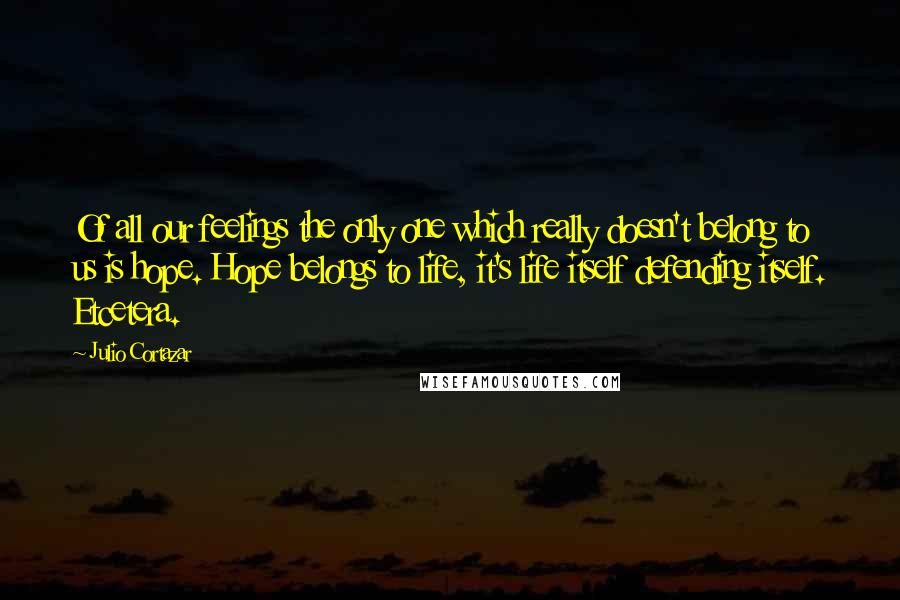 Julio Cortazar Quotes: Of all our feelings the only one which really doesn't belong to us is hope. Hope belongs to life, it's life itself defending itself. Etcetera.