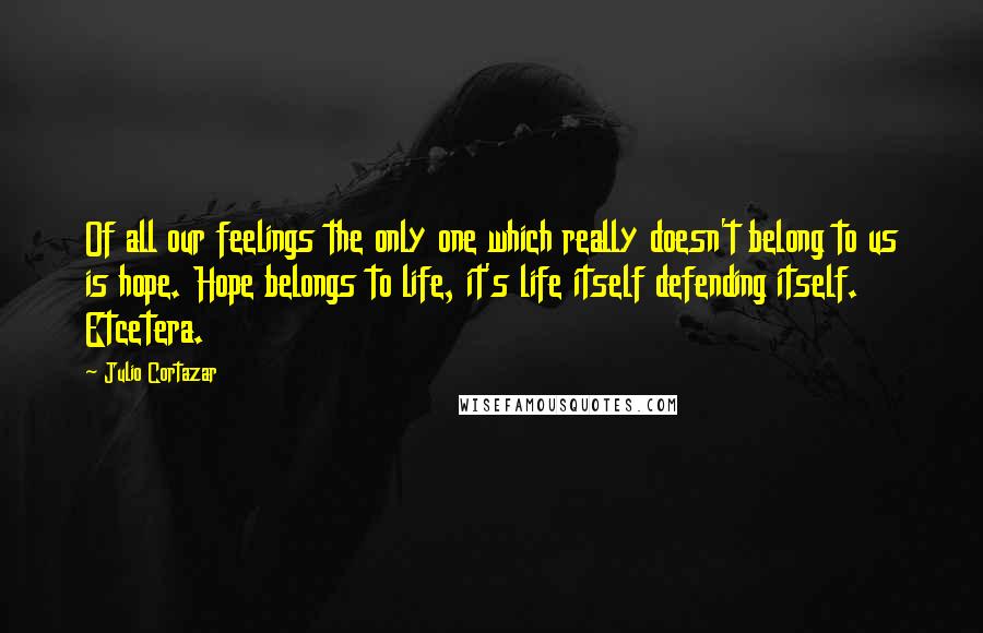 Julio Cortazar Quotes: Of all our feelings the only one which really doesn't belong to us is hope. Hope belongs to life, it's life itself defending itself. Etcetera.