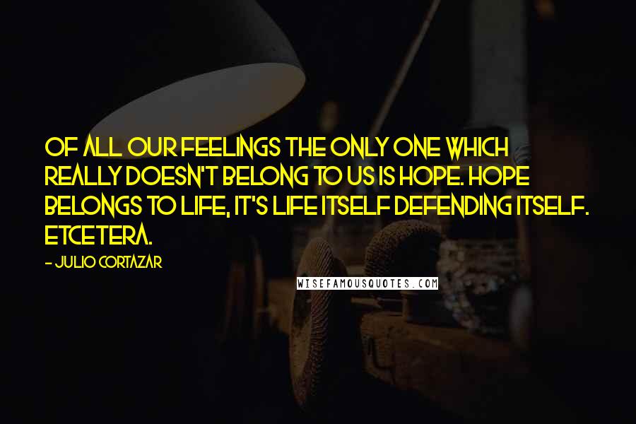 Julio Cortazar Quotes: Of all our feelings the only one which really doesn't belong to us is hope. Hope belongs to life, it's life itself defending itself. Etcetera.