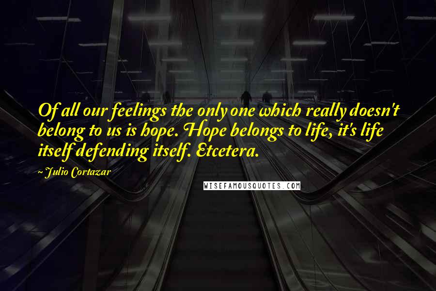 Julio Cortazar Quotes: Of all our feelings the only one which really doesn't belong to us is hope. Hope belongs to life, it's life itself defending itself. Etcetera.