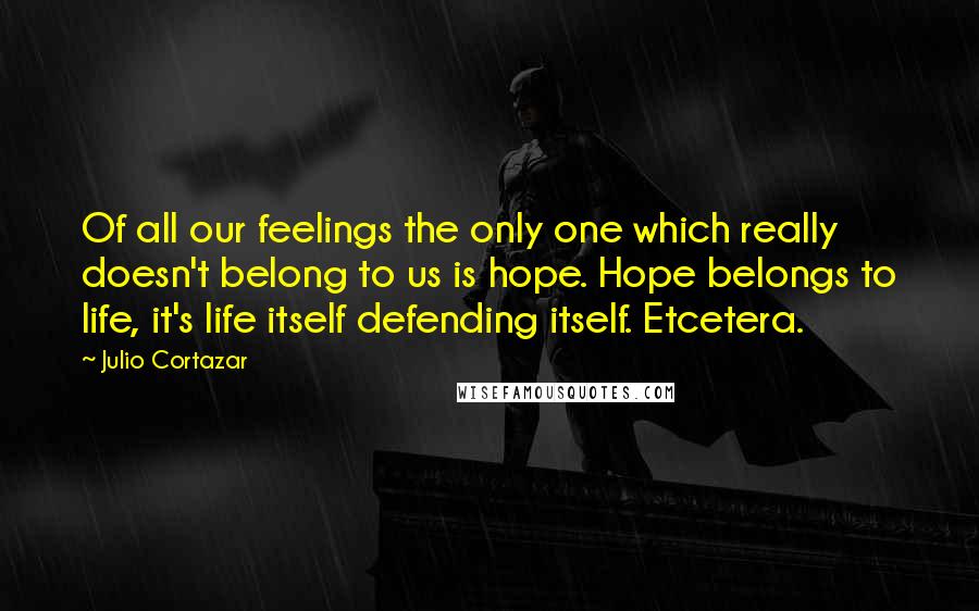 Julio Cortazar Quotes: Of all our feelings the only one which really doesn't belong to us is hope. Hope belongs to life, it's life itself defending itself. Etcetera.