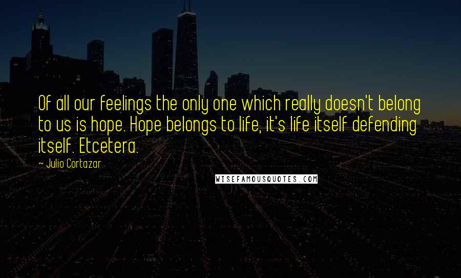 Julio Cortazar Quotes: Of all our feelings the only one which really doesn't belong to us is hope. Hope belongs to life, it's life itself defending itself. Etcetera.