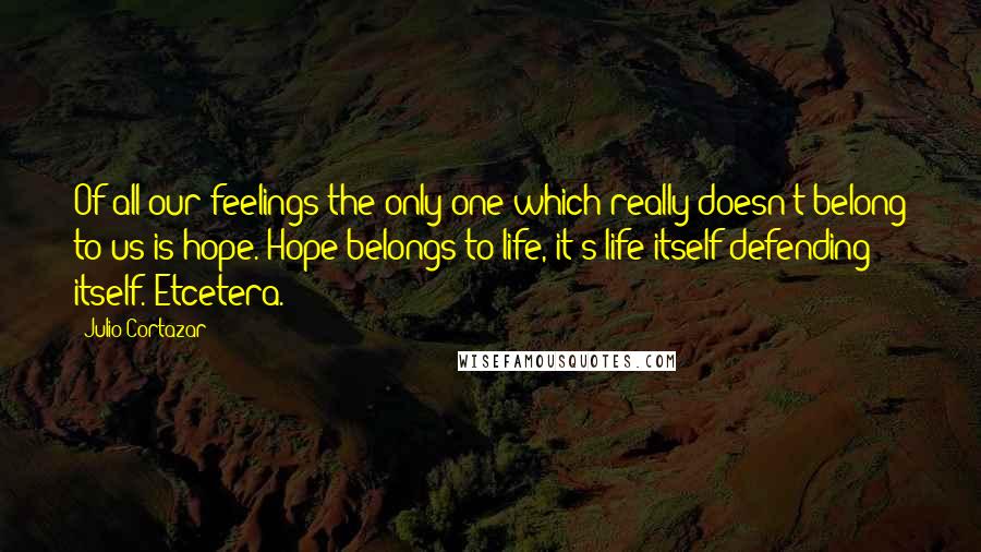 Julio Cortazar Quotes: Of all our feelings the only one which really doesn't belong to us is hope. Hope belongs to life, it's life itself defending itself. Etcetera.