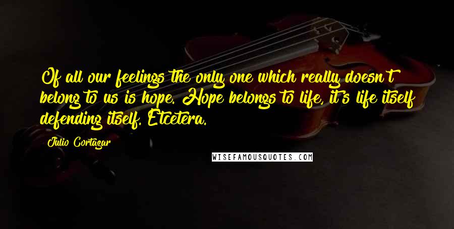 Julio Cortazar Quotes: Of all our feelings the only one which really doesn't belong to us is hope. Hope belongs to life, it's life itself defending itself. Etcetera.