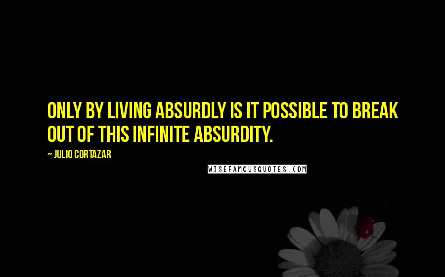 Julio Cortazar Quotes: Only by living absurdly is it possible to break out of this infinite absurdity.