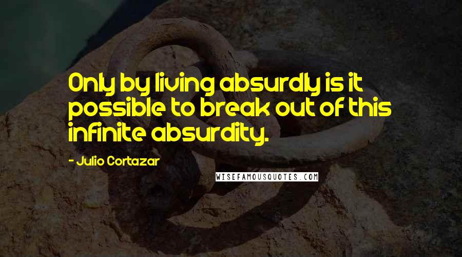Julio Cortazar Quotes: Only by living absurdly is it possible to break out of this infinite absurdity.