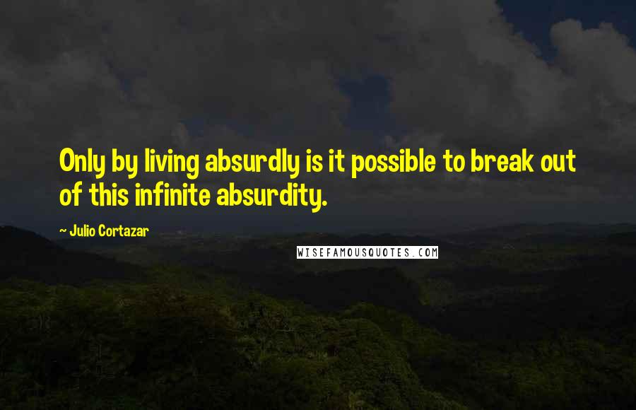 Julio Cortazar Quotes: Only by living absurdly is it possible to break out of this infinite absurdity.