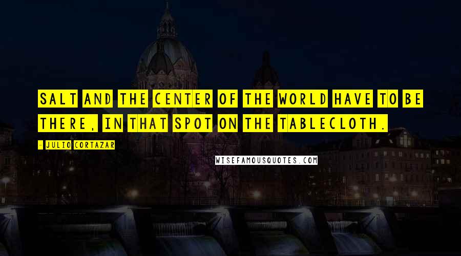 Julio Cortazar Quotes: Salt and the center of the world have to be there, in that spot on the tablecloth.