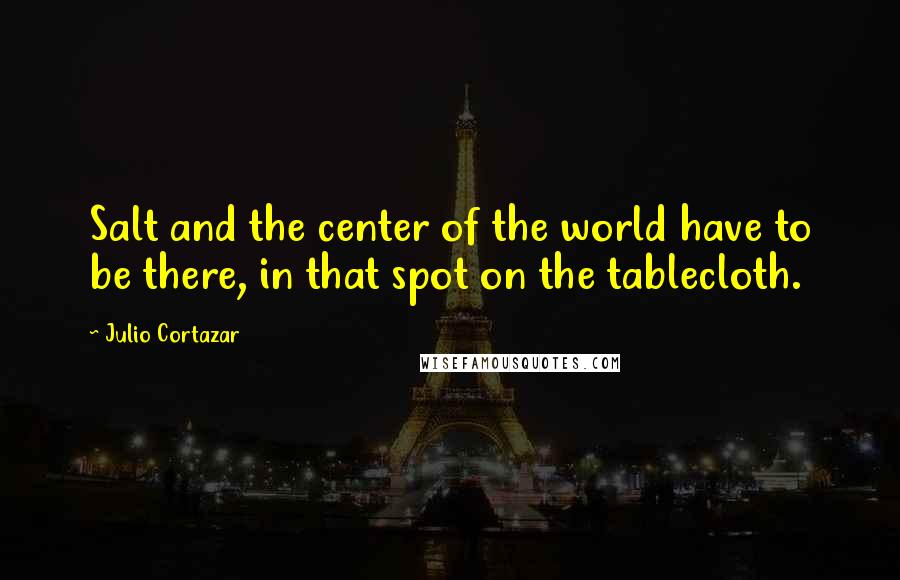 Julio Cortazar Quotes: Salt and the center of the world have to be there, in that spot on the tablecloth.