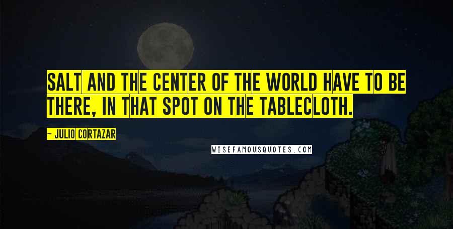 Julio Cortazar Quotes: Salt and the center of the world have to be there, in that spot on the tablecloth.