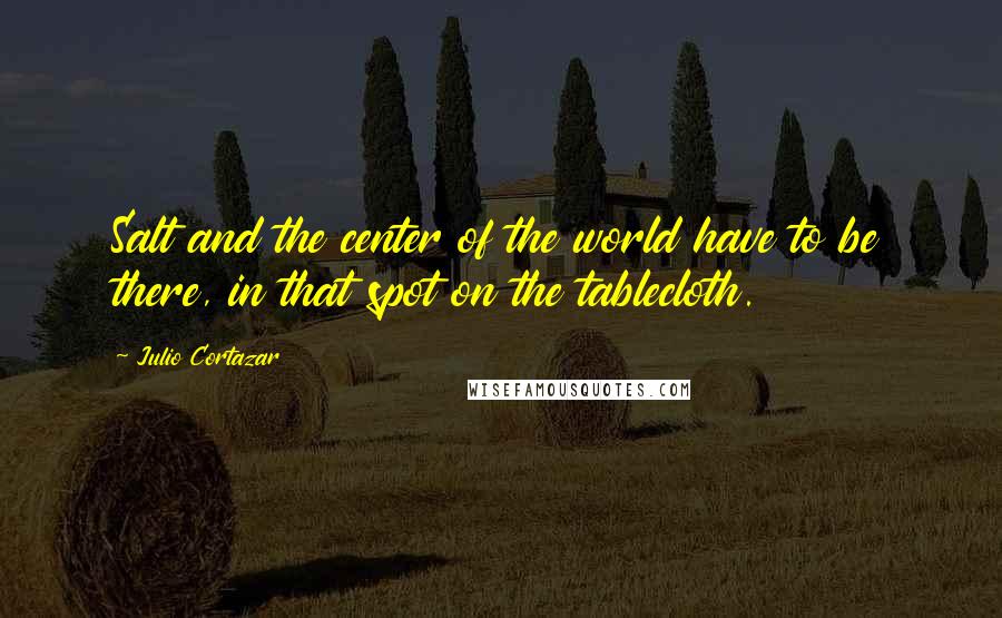 Julio Cortazar Quotes: Salt and the center of the world have to be there, in that spot on the tablecloth.