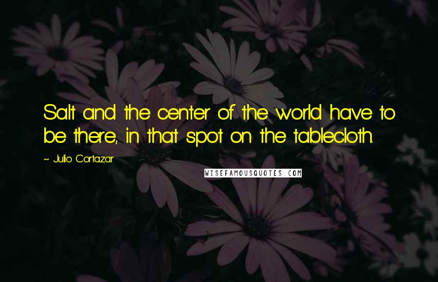 Julio Cortazar Quotes: Salt and the center of the world have to be there, in that spot on the tablecloth.
