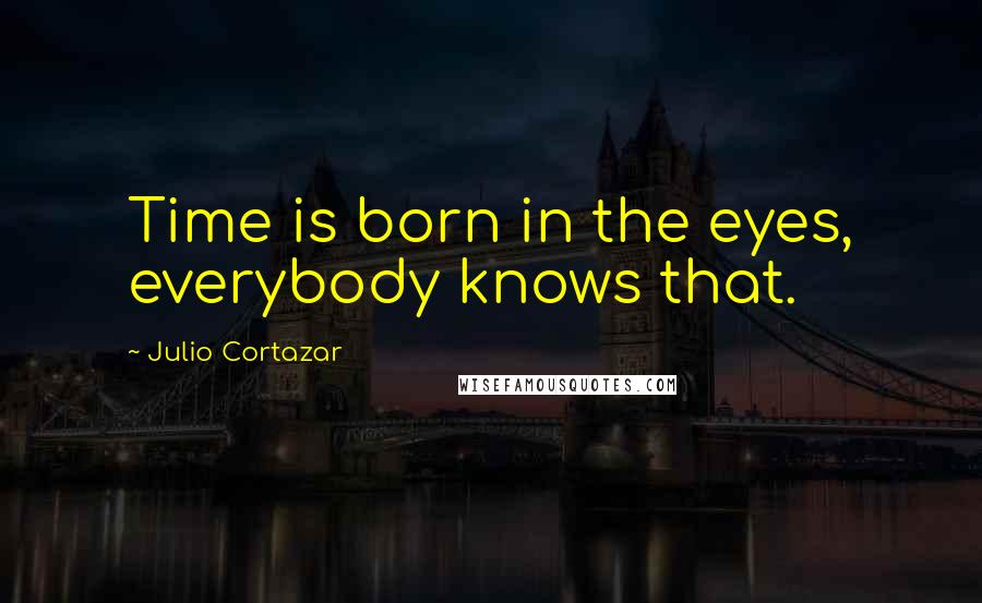 Julio Cortazar Quotes: Time is born in the eyes, everybody knows that.