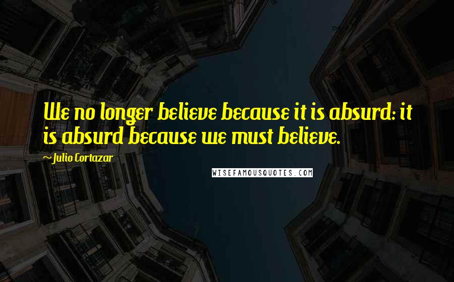 Julio Cortazar Quotes: We no longer believe because it is absurd: it is absurd because we must believe.